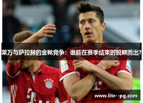 莱万与萨拉赫的金靴竞争：谁能在赛季结束时脱颖而出？