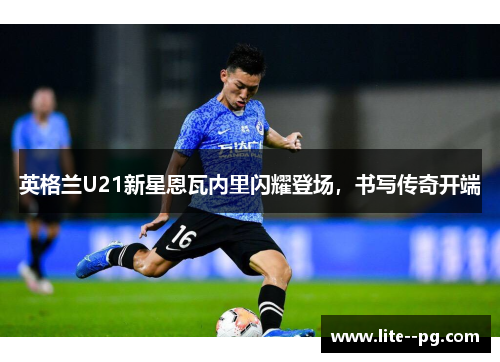 英格兰U21新星恩瓦内里闪耀登场，书写传奇开端