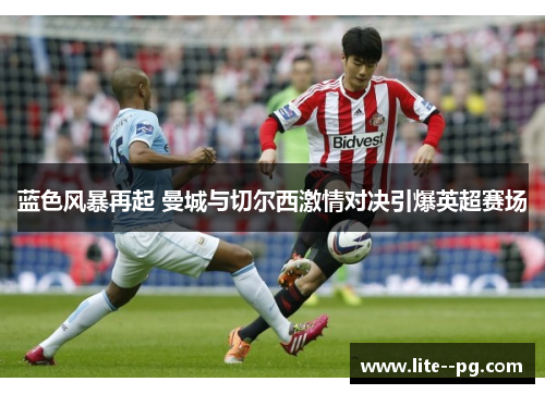 蓝色风暴再起 曼城与切尔西激情对决引爆英超赛场