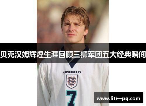 贝克汉姆辉煌生涯回顾三狮军团五大经典瞬间