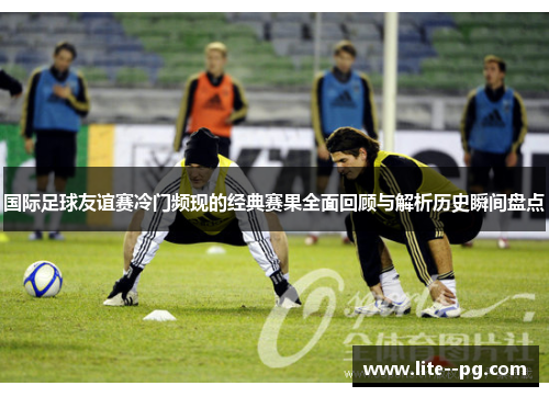 国际足球友谊赛冷门频现的经典赛果全面回顾与解析历史瞬间盘点 国际足球友谊赛冷门频现的经典赛果全面回顾与解析历史瞬间盘点