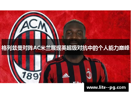 格列兹曼对阵AC米兰展现英超级对抗中的个人能力巅峰 格列兹曼对阵AC米兰展现英超级对抗中的个人能力巅峰