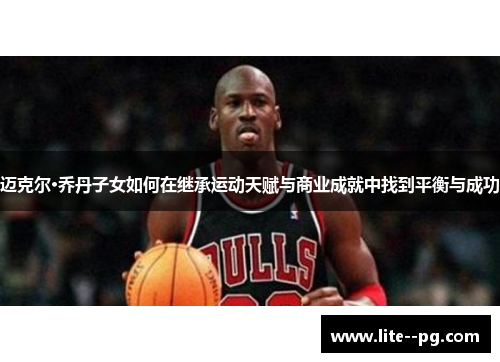迈克尔·乔丹子女如何在继承运动天赋与商业成就中找到平衡与成功 迈克尔·乔丹子女如何在继承运动天赋与商业成就中找到平衡与成功