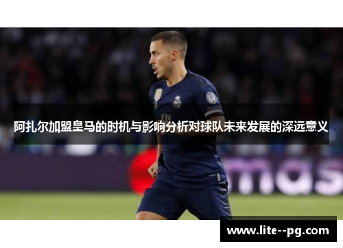 阿扎尔加盟皇马的时机与影响分析对球队未来发展的深远意义