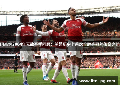 阿森纳2004年无敌赛季回顾：英超历史上首次全胜夺冠的传奇之路
