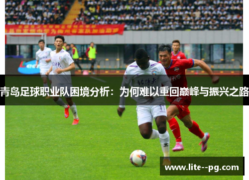 青岛足球职业队困境分析：为何难以重回巅峰与振兴之路