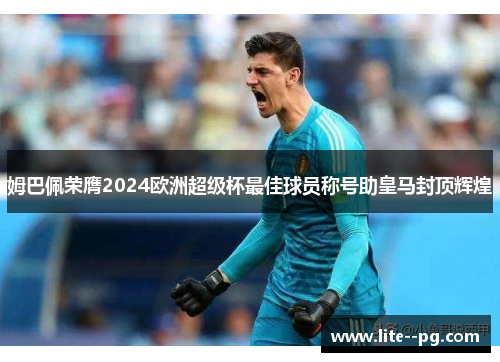 姆巴佩荣膺2024欧洲超级杯最佳球员称号助皇马封顶辉煌