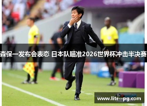 森保一发布会表态 日本队瞄准2026世界杯冲击半决赛 森保一发布会表态 日本队瞄准2026世界杯冲击半决赛