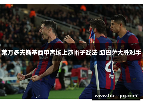 莱万多夫斯基西甲客场上演帽子戏法 助巴萨大胜对手 莱万多夫斯基西甲客场上演帽子戏法 助巴萨大胜对手