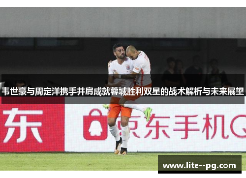 韦世豪与周定洋携手并肩成就蓉城胜利双星的战术解析与未来展望