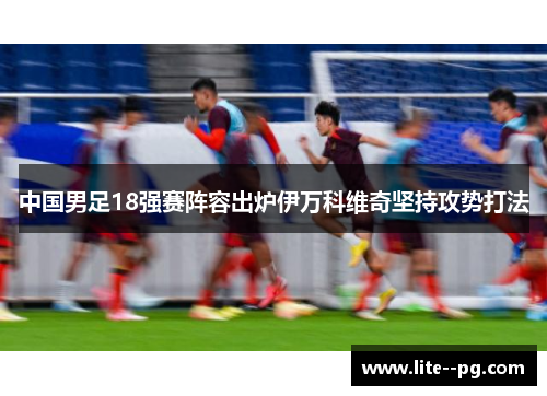 中国男足18强赛阵容出炉伊万科维奇坚持攻势打法