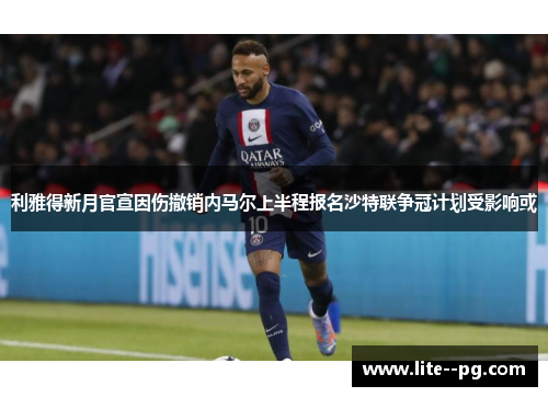 利雅得新月官宣因伤撤销内马尔上半程报名沙特联争冠计划受影响或