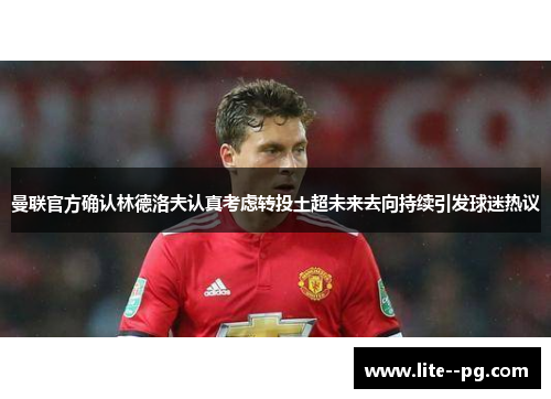 曼联官方确认林德洛夫认真考虑转投土超未来去向持续引发球迷热议