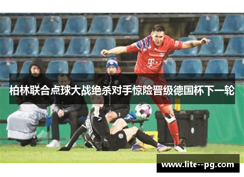 柏林联合点球大战绝杀对手惊险晋级德国杯下一轮 柏林联合点球大战绝杀对手惊险晋级德国杯下一轮