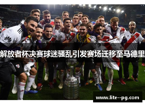 解放者杯决赛球迷骚乱引发赛场迁移至马德里 解放者杯决赛球迷骚乱引发赛场迁移至马德里